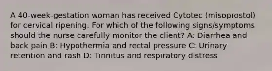 A 40-week-gestation woman has received Cytotec (misoprostol) for cervical ripening. For which of the following signs/symptoms should the nurse carefully monitor the client? A: Diarrhea and back pain B: Hypothermia and rectal pressure C: Urinary retention and rash D: Tinnitus and respiratory distress