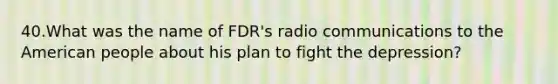 40.What was the name of FDR's radio communications to the American people about his plan to fight the depression?