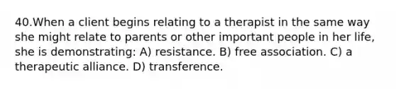 40.When a client begins relating to a therapist in the same way she might relate to parents or other important people in her life, she is demonstrating: A) resistance. B) free association. C) a therapeutic alliance. D) transference.