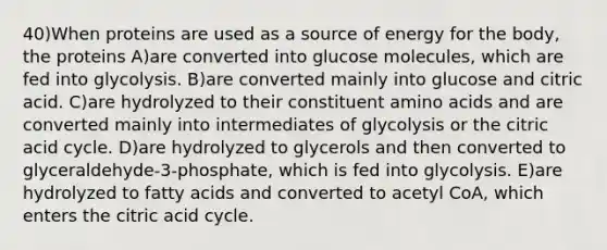 40)When proteins are used as a source of energy for the body, the proteins A)are converted into glucose molecules, which are fed into glycolysis. B)are converted mainly into glucose and citric acid. C)are hydrolyzed to their constituent amino acids and are converted mainly into intermediates of glycolysis or the citric acid cycle. D)are hydrolyzed to glycerols and then converted to glyceraldehyde-3-phosphate, which is fed into glycolysis. E)are hydrolyzed to fatty acids and converted to acetyl CoA, which enters the citric acid cycle.