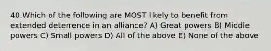 40.Which of the following are MOST likely to benefit from extended deterrence in an alliance? A) Great powers B) Middle powers C) Small powers D) All of the above E) None of the above