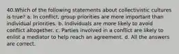 40.Which of the following statements about collectivistic cultures is true? a. In conflict, group priorities are more important than individual priorities. b. Individuals are more likely to avoid conflict altogether. c. Parties involved in a conflict are likely to enlist a mediator to help reach an agreement. d. All the answers are correct.