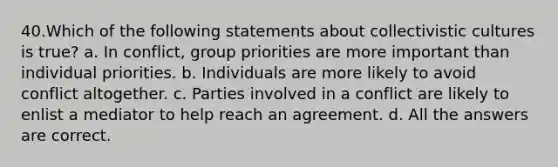 40.Which of the following statements about collectivistic cultures is true? a. In conflict, group priorities are more important than individual priorities. b. Individuals are more likely to avoid conflict altogether. c. Parties involved in a conflict are likely to enlist a mediator to help reach an agreement. d. All the answers are correct.