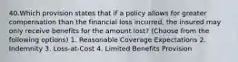 40.Which provision states that if a policy allows for greater compensation than the financial loss incurred, the insured may only receive benefits for the amount lost? (Choose from the following options) 1. Reasonable Coverage Expectations 2. Indemnity 3. Loss-at-Cost 4. Limited Benefits Provision