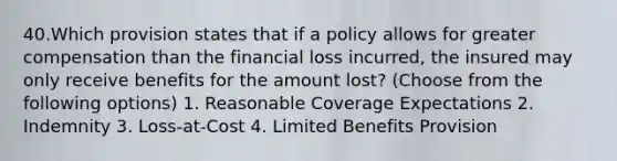 40.Which provision states that if a policy allows for greater compensation than the financial loss incurred, the insured may only receive benefits for the amount lost? (Choose from the following options) 1. Reasonable Coverage Expectations 2. Indemnity 3. Loss-at-Cost 4. Limited Benefits Provision