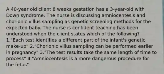 A 40-year old client 8 weeks gestation has a 3-year-old with Down syndrome. The nurse is discussing amniocentesis and chorionic villus sampling as genetic screening methods for the expected baby. The nurse is confident teaching has been understood when the client states which of the following? 1."Each test identifies a different part of the infant's genetic make-up" 2."Chorionic villus sampling can be performed earlier in pregnancy" 3."The test results take the same length of time to process" 4."Amniocentesis is a more dangerous procedure for the fetus"