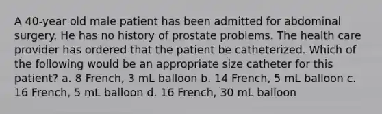 A 40-year old male patient has been admitted for abdominal surgery. He has no history of prostate problems. The health care provider has ordered that the patient be catheterized. Which of the following would be an appropriate size catheter for this patient? a. 8 French, 3 mL balloon b. 14 French, 5 mL balloon c. 16 French, 5 mL balloon d. 16 French, 30 mL balloon