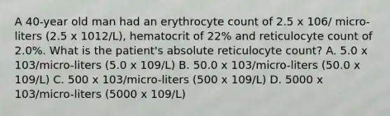 A 40-year old man had an erythrocyte count of 2.5 x 106/ micro-liters (2.5 x 1012/L), hematocrit of 22% and reticulocyte count of 2.0%. What is the patient's absolute reticulocyte count? A. 5.0 x 103/micro-liters (5.0 x 109/L) B. 50.0 x 103/micro-liters (50.0 x 109/L) C. 500 x 103/micro-liters (500 x 109/L) D. 5000 x 103/micro-liters (5000 x 109/L)