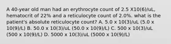 A 40-year old man had an erythrocyte count of 2.5 X10(6)/uL, hematocrit of 22% and a reticulocyte count of 2.0%. what is the patient's absolute reticulocyte count? A. 5.0 x 10(3)/uL (5.0 x 10(9)/L) B. 50.0 x 10(3)/uL (50.0 x 10(9)/L) C. 500 x 10(3)/uL (500 x 10(9)/L) D. 5000 x 10(3)/uL (5000 x 10(9)/L)