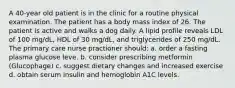 A 40-year old patient is in the clinic for a routine physical examination. The patient has a body mass index of 26. The patient is active and walks a dog daily. A lipid profile reveals LDL of 100 mg/dL, HDL of 30 mg/dL, and triglycerides of 250 mg/dL. The primary care nurse practioner should: a. order a fasting plasma glucose leve. b. consider prescribing metformin (Glucophage) c. suggest dietary changes and increased exercise d. obtain serum insulin and hemoglobin A1C levels.