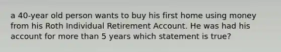 a 40-year old person wants to buy his first home using money from his Roth Individual Retirement Account. He was had his account for more than 5 years which statement is true?