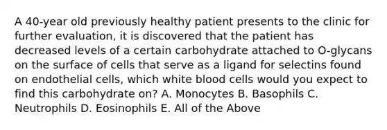 A 40-year old previously healthy patient presents to the clinic for further evaluation, it is discovered that the patient has decreased levels of a certain carbohydrate attached to O-glycans on the surface of cells that serve as a ligand for selectins found on endothelial cells, which white blood cells would you expect to find this carbohydrate on? A. Monocytes B. Basophils C. Neutrophils D. Eosinophils E. All of the Above