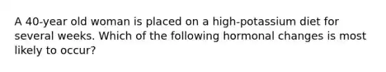 A 40-year old woman is placed on a high-potassium diet for several weeks. Which of the following hormonal changes is most likely to occur?