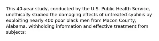 This 40-year study, conducted by the U.S. Public Health Service, unethically studied the damaging effects of untreated syphilis by exploiting nearly 400 poor black men from Macon County, Alabama, withholding information and effective treatment from subjects: