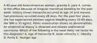 A 40-year-old Asian-American woman, gravida 4, para 4, comes to the office because of irregular menstrual bleeding for the past week. History shows menarche occurred at age 16 and menses had previously occurred every 28 days. For the past four years, she has experienced painless vaginal bleeding every 10-60 days. Her BMI is 35 kg/m2. Pelvic examination shows no abnormalities. An endometrial biopsy is obtained and reveals endometrial carcinoma. Which of the following is the most likely risk factor for this diagnosis? A. Age of menarche B. Asian ethnicity C. Obesity D. Parity E. Younger age