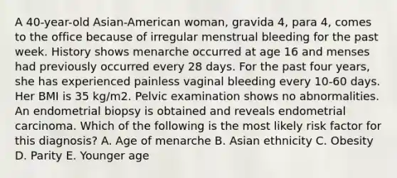 A 40-year-old Asian-American woman, gravida 4, para 4, comes to the office because of irregular menstrual bleeding for the past week. History shows menarche occurred at age 16 and menses had previously occurred every 28 days. For the past four years, she has experienced painless vaginal bleeding every 10-60 days. Her BMI is 35 kg/m2. Pelvic examination shows no abnormalities. An endometrial biopsy is obtained and reveals endometrial carcinoma. Which of the following is the most likely risk factor for this diagnosis? A. Age of menarche B. Asian ethnicity C. Obesity D. Parity E. Younger age