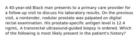 A 40-year-old Black man presents to a primary care provider for a follow-up visit to discuss his laboratory results. On the previous visit, a nontender, nodular prostate was palpated on digital rectal examination. His prostate-specific antigen level is 12.4 ng/mL. A transrectal ultrasound-guided biopsy is ordered. Which of the following is most likely present in the patient's history?