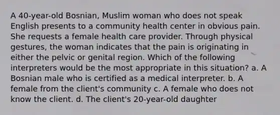 A 40-year-old Bosnian, Muslim woman who does not speak English presents to a community health center in obvious pain. She requests a female health care provider. Through physical gestures, the woman indicates that the pain is originating in either the pelvic or genital region. Which of the following interpreters would be the most appropriate in this situation? a. A Bosnian male who is certified as a medical interpreter. b. A female from the client's community c. A female who does not know the client. d. The client's 20-year-old daughter