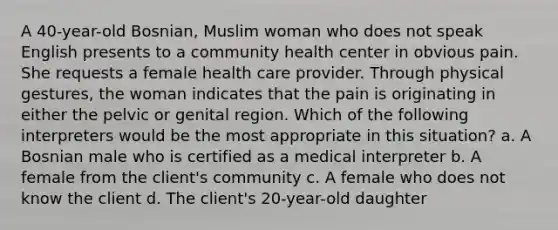 A 40-year-old Bosnian, Muslim woman who does not speak English presents to a community health center in obvious pain. She requests a female health care provider. Through physical gestures, the woman indicates that the pain is originating in either the pelvic or genital region. Which of the following interpreters would be the most appropriate in this situation? a. A Bosnian male who is certified as a medical interpreter b. A female from the client's community c. A female who does not know the client d. The client's 20-year-old daughter