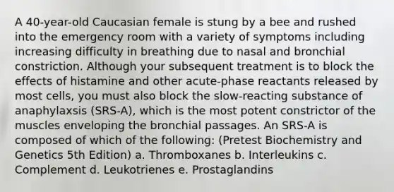 A 40-year-old Caucasian female is stung by a bee and rushed into the emergency room with a variety of symptoms including increasing difficulty in breathing due to nasal and bronchial constriction. Although your subsequent treatment is to block the effects of histamine and other acute-phase reactants released by most cells, you must also block the slow-reacting substance of anaphylaxsis (SRS-A), which is the most potent constrictor of the muscles enveloping the bronchial passages. An SRS-A is composed of which of the following: (Pretest Biochemistry and Genetics 5th Edition) a. Thromboxanes b. Interleukins c. Complement d. Leukotrienes e. Prostaglandins