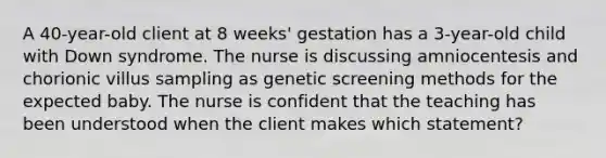 A 40-year-old client at 8 weeks' gestation has a 3-year-old child with Down syndrome. The nurse is discussing amniocentesis and chorionic villus sampling as genetic screening methods for the expected baby. The nurse is confident that the teaching has been understood when the client makes which statement?