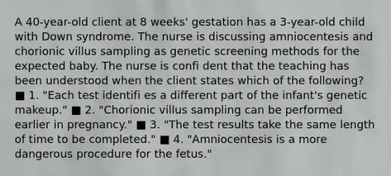 A 40-year-old client at 8 weeks' gestation has a 3-year-old child with Down syndrome. The nurse is discussing amniocentesis and chorionic villus sampling as genetic screening methods for the expected baby. The nurse is confi dent that the teaching has been understood when the client states which of the following? ■ 1. "Each test identifi es a different part of the infant's genetic makeup." ■ 2. "Chorionic villus sampling can be performed earlier in pregnancy." ■ 3. "The test results take the same length of time to be completed." ■ 4. "Amniocentesis is a more dangerous procedure for the fetus."