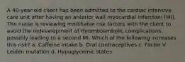 A 40-year-old client has been admitted to the cardiac intensive care unit after having an anterior wall myocardial infarction (MI). The nurse is reviewing modifiable risk factors with the client to avoid the redevelopment of thromboembolic complications, possibly leading to a second MI. Which of the following increases this risk? a. Caffeine intake b. Oral contraceptives c. Factor V Leiden mutation d. Hypoglycemic states