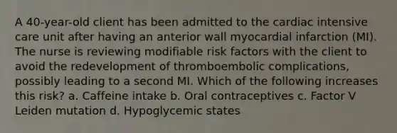 A 40-year-old client has been admitted to the cardiac intensive care unit after having an anterior wall myocardial infarction (MI). The nurse is reviewing modifiable risk factors with the client to avoid the redevelopment of thromboembolic complications, possibly leading to a second MI. Which of the following increases this risk? a. Caffeine intake b. Oral contraceptives c. Factor V Leiden mutation d. Hypoglycemic states