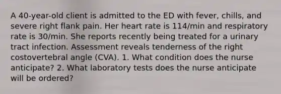 A 40-year-old client is admitted to the ED with fever, chills, and severe right flank pain. Her heart rate is 114/min and respiratory rate is 30/min. She reports recently being treated for a urinary tract infection. Assessment reveals tenderness of the right costovertebral angle (CVA). 1. What condition does the nurse anticipate? 2. What laboratory tests does the nurse anticipate will be ordered?