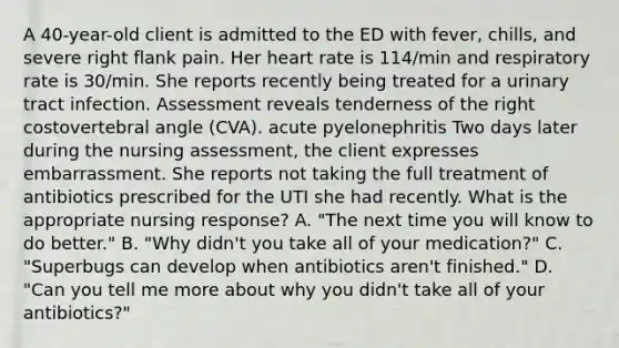 A 40-year-old client is admitted to the ED with fever, chills, and severe right flank pain. Her heart rate is 114/min and respiratory rate is 30/min. She reports recently being treated for a urinary tract infection. Assessment reveals tenderness of the right costovertebral angle (CVA). acute pyelonephritis Two days later during the nursing assessment, the client expresses embarrassment. She reports not taking the full treatment of antibiotics prescribed for the UTI she had recently. What is the appropriate nursing response? A. "The next time you will know to do better." В. "Why didn't you take all of your medication?" C. "Superbugs can develop when antibiotics aren't finished." D. "Can you tell me more about why you didn't take all of your antibiotics?"