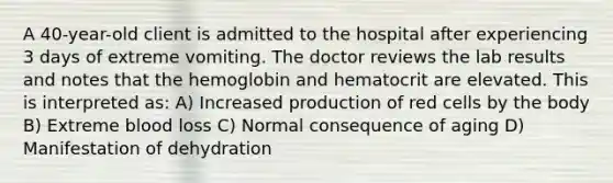 A 40-year-old client is admitted to the hospital after experiencing 3 days of extreme vomiting. The doctor reviews the lab results and notes that the hemoglobin and hematocrit are elevated. This is interpreted as: A) Increased production of red cells by the body B) Extreme blood loss C) Normal consequence of aging D) Manifestation of dehydration