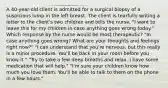 A 40-year-old client is admitted for a surgical biopsy of a suspicious lump in the left breast. The client is tearfully writing a letter to the client's two children and tells the nurse, "I want to leave this for my children in case anything goes wrong today." Which response by the nurse would be most therapeutic? "In case anything goes wrong? What are your thoughts and feelings right now?" "I can understand that you're nervous, but this really is a minor procedure. You'll be back in your room before you know it." "Try to take a few deep breaths and relax. I have some medication that will help." "I'm sure your children know how much you love them. You'll be able to talk to them on the phone in a few hours."