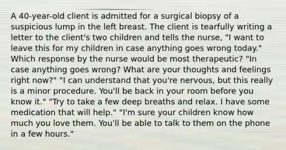 A 40-year-old client is admitted for a surgical biopsy of a suspicious lump in the left breast. The client is tearfully writing a letter to the client's two children and tells the nurse, "I want to leave this for my children in case anything goes wrong today." Which response by the nurse would be most therapeutic? "In case anything goes wrong? What are your thoughts and feelings right now?" "I can understand that you're nervous, but this really is a minor procedure. You'll be back in your room before you know it." "Try to take a few deep breaths and relax. I have some medication that will help." "I'm sure your children know how much you love them. You'll be able to talk to them on the phone in a few hours."