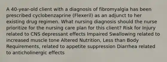 A 40-year-old client with a diagnosis of fibromyalgia has been prescribed cyclobenzaprine (Flexeril) as an adjunct to her existing drug regimen. What nursing diagnosis should the nurse prioritize for the nursing care plan for this client? Risk for Injury related to CNS depressant effects Impaired Swallowing related to increased muscle tone Altered Nutrition, Less than Body Requirements, related to appetite suppression Diarrhea related to anticholinergic effects