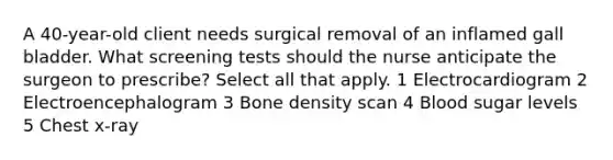 A 40-year-old client needs surgical removal of an inflamed gall bladder. What screening tests should the nurse anticipate the surgeon to prescribe? Select all that apply. 1 Electrocardiogram 2 Electroencephalogram 3 Bone density scan 4 Blood sugar levels 5 Chest x-ray