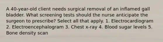 A 40-year-old client needs surgical removal of an inflamed gall bladder. What screening tests should the nurse anticipate the surgeon to prescribe? Select all that apply. 1. Electrocardiogram 2. Electroencephalogram 3. Chest x-ray 4. Blood sugar levels 5. Bone density scan