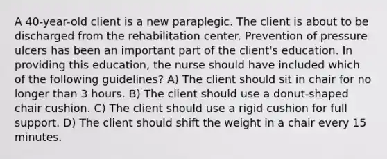 A 40-year-old client is a new paraplegic. The client is about to be discharged from the rehabilitation center. Prevention of pressure ulcers has been an important part of the client's education. In providing this education, the nurse should have included which of the following guidelines? A) The client should sit in chair for no longer than 3 hours. B) The client should use a donut-shaped chair cushion. C) The client should use a rigid cushion for full support. D) The client should shift the weight in a chair every 15 minutes.