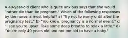 A 40-year-old client who is quite anxious says that she would "rather die than be pregnant." Which of the following responses by the nurse is most helpful? a) "Try not to worry until after the pregnancy test." b) "You know, pregnancy is a normal event." c) "I see you're upset. Take some deep breaths to relax a little." d) "You're only 40 years old and not too old to have a baby."