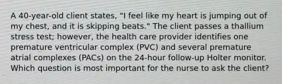 A 40-year-old client states, "I feel like my heart is jumping out of my chest, and it is skipping beats." The client passes a thallium stress test; however, the health care provider identifies one premature ventricular complex (PVC) and several premature atrial complexes (PACs) on the 24-hour follow-up Holter monitor. Which question is most important for the nurse to ask the client?