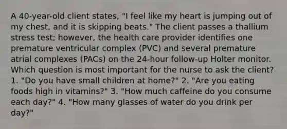 A 40-year-old client states, "I feel like my heart is jumping out of my chest, and it is skipping beats." The client passes a thallium stress test; however, the health care provider identifies one premature ventricular complex (PVC) and several premature atrial complexes (PACs) on the 24-hour follow-up Holter monitor. Which question is most important for the nurse to ask the client? 1. "Do you have small children at home?" 2. "Are you eating foods high in vitamins?" 3. "How much caffeine do you consume each day?" 4. "How many glasses of water do you drink per day?"