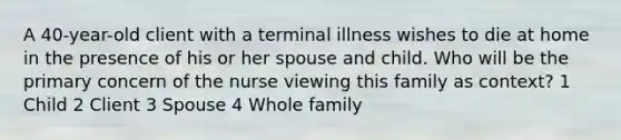 A 40-year-old client with a terminal illness wishes to die at home in the presence of his or her spouse and child. Who will be the primary concern of the nurse viewing this family as context? 1 Child 2 Client 3 Spouse 4 Whole family