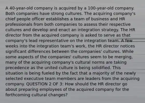 A 40-year-old company is acquired by a 100-year-old company. Both companies have strong cultures. The acquiring company's chief people officer establishes a team of business and HR professionals from both companies to assess their respective cultures and develop and enact an integration strategy. The HR director from the acquired company is asked to serve as that company's lead representative on the integration team. A few weeks into the integration team's work, the HR director notices significant differences between the companies' cultures. While some aspects of the companies' cultures seem to be merging, many of the acquiring company's cultural norms are taking precedence as the united culture is being solidified. This situation is being fueled by the fact that a majority of the newly selected executive team members are leaders from the acquiring company. QUESTION 2 OF 3: How should the HR director go about preparing employees of the acquired company for the forthcoming cultural changes?