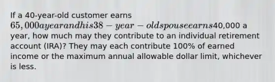 If a 40-year-old customer earns 65,000 a year and his 38-year-old spouse earns40,000 a year, how much may they contribute to an individual retirement account (IRA)? They may each contribute 100% of earned income or the maximum annual allowable dollar limit, whichever is less.