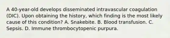 A 40-year-old develops disseminated intravascular coagulation (DIC). Upon obtaining the history, which finding is the most likely cause of this condition? A. Snakebite. B. Blood transfusion. C. Sepsis. D. Immune thrombocytopenic purpura.