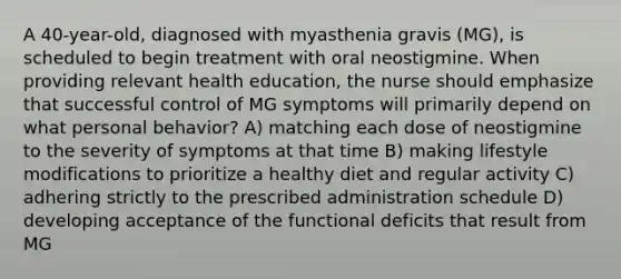 A 40-year-old, diagnosed with myasthenia gravis (MG), is scheduled to begin treatment with oral neostigmine. When providing relevant health education, the nurse should emphasize that successful control of MG symptoms will primarily depend on what personal behavior? A) matching each dose of neostigmine to the severity of symptoms at that time B) making lifestyle modifications to prioritize a healthy diet and regular activity C) adhering strictly to the prescribed administration schedule D) developing acceptance of the functional deficits that result from MG