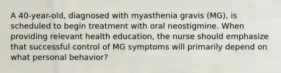 A 40-year-old, diagnosed with myasthenia gravis (MG), is scheduled to begin treatment with oral neostigmine. When providing relevant health education, the nurse should emphasize that successful control of MG symptoms will primarily depend on what personal behavior?