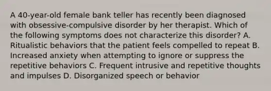 A 40-year-old female bank teller has recently been diagnosed with obsessive-compulsive disorder by her therapist. Which of the following symptoms does not characterize this disorder? A. Ritualistic behaviors that the patient feels compelled to repeat B. Increased anxiety when attempting to ignore or suppress the repetitive behaviors C. Frequent intrusive and repetitive thoughts and impulses D. Disorganized speech or behavior