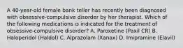 A 40-year-old female bank teller has recently been diagnosed with obsessive-compulsive disorder by her therapist. Which of the following medications is indicated for the treatment of obsessive-compulsive disorder? A. Paroxetine (Paxil CR) B. Haloperidol (Haldol) C. Alprazolam (Xanax) D. Imipramine (Elavil)