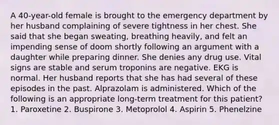 A 40-year-old female is brought to the emergency department by her husband complaining of severe tightness in her chest. She said that she began sweating, breathing heavily, and felt an impending sense of doom shortly following an argument with a daughter while preparing dinner. She denies any drug use. Vital signs are stable and serum troponins are negative. EKG is normal. Her husband reports that she has had several of these episodes in the past. Alprazolam is administered. Which of the following is an appropriate long-term treatment for this patient? 1. Paroxetine 2. Buspirone 3. Metoprolol 4. Aspirin 5. Phenelzine