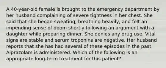 A 40-year-old female is brought to the emergency department by her husband complaining of severe tightness in her chest. She said that she began sweating, breathing heavily, and felt an impending sense of doom shortly following an argument with a daughter while preparing dinner. She denies any drug use. Vital signs are stable and serum troponins are negative. Her husband reports that she has had several of these episodes in the past. Alprazolam is administered. Which of the following is an appropriate long-term treatment for this patient?